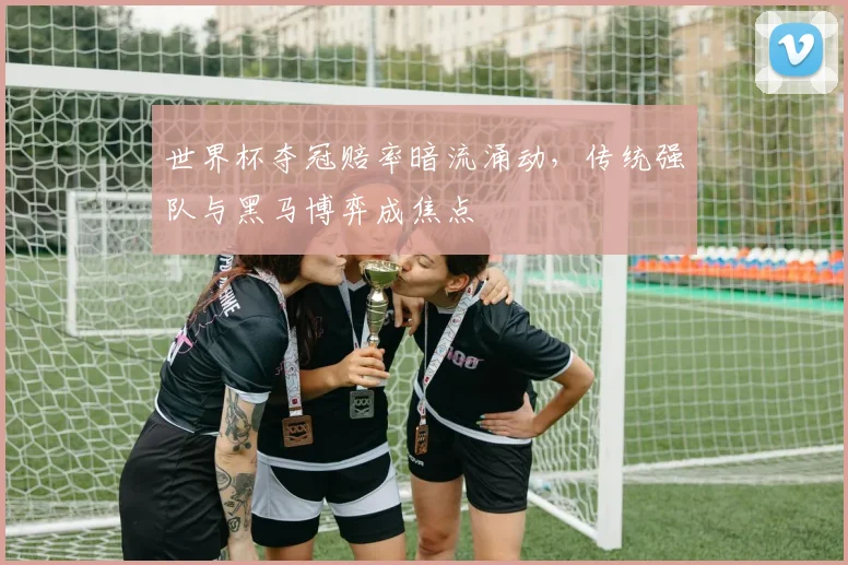 世界杯夺冠赔率暗流涌动，传统强队与黑马博弈成焦点