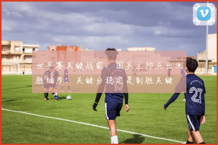 世乒赛关键战前，国乒主帅点出决胜细节：关键分稳定是制胜关键