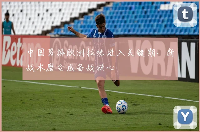中国男排欧洲拉练进入关键期，新战术磨合成备战核心