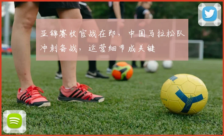 亚锦赛收官战在即，中国马拉松队冲刺备战，运营细节成关键