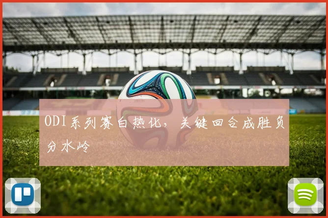ODI系列赛白热化，关键回合成胜负分水岭