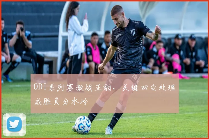 ODI系列赛激战正酣，关键回合处理成胜负分水岭