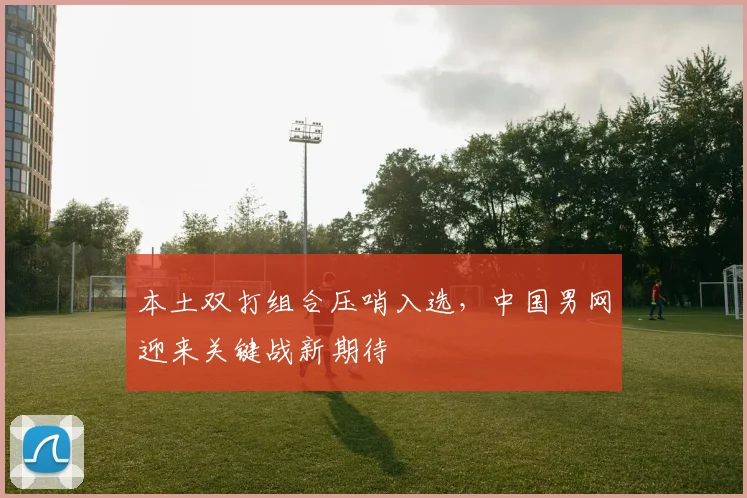 本土双打组合压哨入选，中国男网迎来关键战新期待